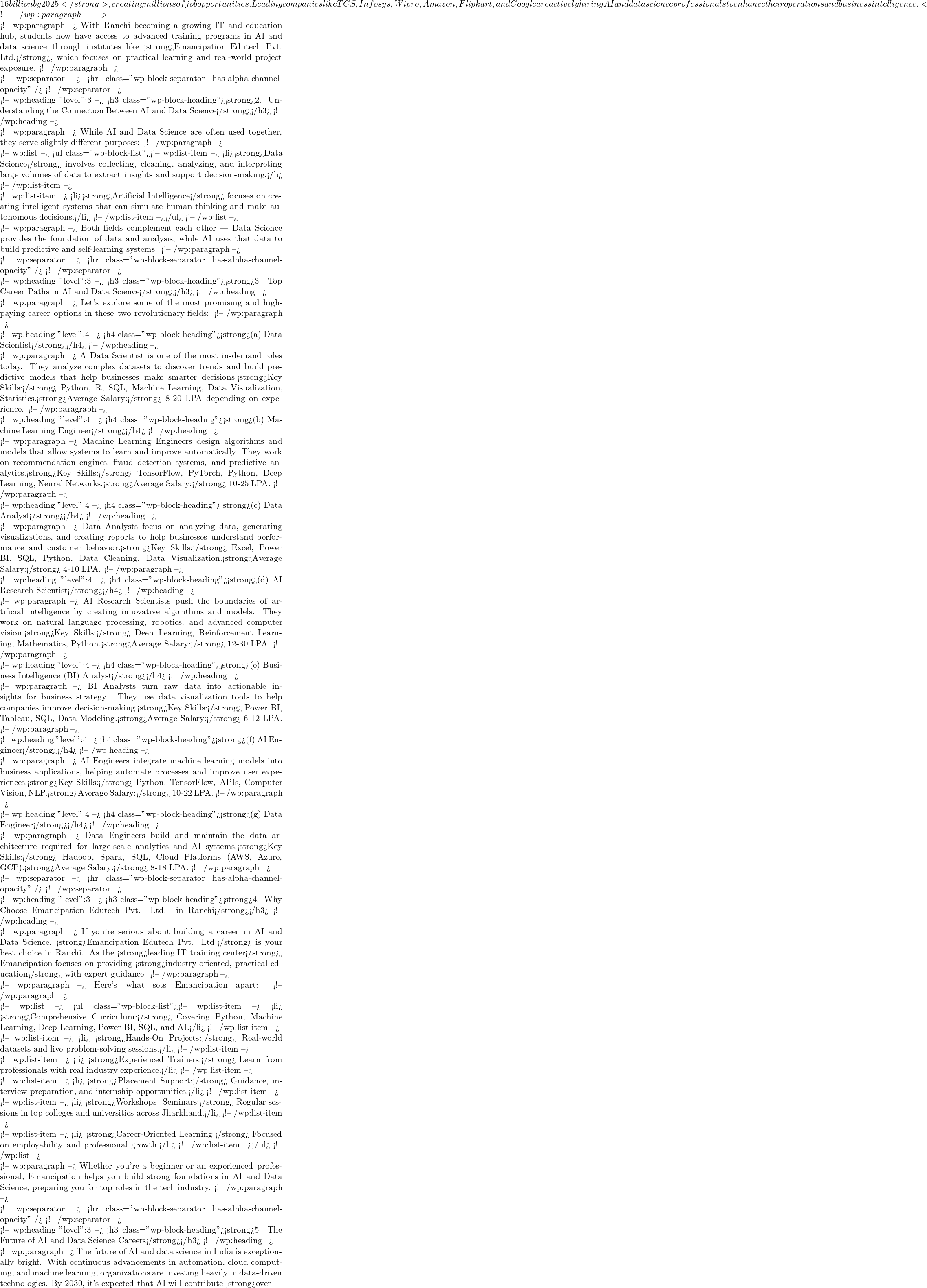 16 billion by 2025</strong>, creating millions of job opportunities. Leading companies like TCS, Infosys, Wipro, Amazon, Flipkart, and Google are actively hiring AI and data science professionals to enhance their operations and business intelligence. <!-- /wp:paragraph -->  <!-- wp:paragraph --> With Ranchi becoming a growing IT and education hub, students now have access to advanced training programs in AI and data science through institutes like <strong>Emancipation Edutech Pvt. Ltd.</strong>, which focuses on practical learning and real-world project exposure. <!-- /wp:paragraph -->  <!-- wp:separator --> <hr class="wp-block-separator has-alpha-channel-opacity" /> <!-- /wp:separator -->  <!-- wp:heading {"level":3} --> <h3 class="wp-block-heading"><strong>2. Understanding the Connection Between AI and Data Science</strong></h3> <!-- /wp:heading -->  <!-- wp:paragraph --> While AI and Data Science are often used together, they serve slightly different purposes: <!-- /wp:paragraph -->  <!-- wp:list --> <ul class="wp-block-list"><!-- wp:list-item --> <li><strong>Data Science</strong> involves collecting, cleaning, analyzing, and interpreting large volumes of data to extract insights and support decision-making.</li> <!-- /wp:list-item -->  <!-- wp:list-item --> <li><strong>Artificial Intelligence</strong> focuses on creating intelligent systems that can simulate human thinking and make autonomous decisions.</li> <!-- /wp:list-item --></ul> <!-- /wp:list -->  <!-- wp:paragraph --> Both fields complement each other — Data Science provides the foundation of data and analysis, while AI uses that data to build predictive and self-learning systems. <!-- /wp:paragraph -->  <!-- wp:separator --> <hr class="wp-block-separator has-alpha-channel-opacity" /> <!-- /wp:separator -->  <!-- wp:heading {"level":3} --> <h3 class="wp-block-heading"><strong>3. Top Career Paths in AI and Data Science</strong></h3> <!-- /wp:heading -->  <!-- wp:paragraph --> Let's explore some of the most promising and high-paying career options in these two revolutionary fields: <!-- /wp:paragraph -->  <!-- wp:heading {"level":4} --> <h4 class="wp-block-heading"><strong>(a) Data Scientist</strong></h4> <!-- /wp:heading -->  <!-- wp:paragraph --> A Data Scientist is one of the most in-demand roles today. They analyze complex datasets to discover trends and build predictive models that help businesses make smarter decisions.<strong>Key Skills:</strong> Python, R, SQL, Machine Learning, Data Visualization, Statistics.<strong>Average Salary:</strong> ₹8-20 LPA depending on experience. <!-- /wp:paragraph -->  <!-- wp:heading {"level":4} --> <h4 class="wp-block-heading"><strong>(b) Machine Learning Engineer</strong></h4> <!-- /wp:heading -->  <!-- wp:paragraph --> Machine Learning Engineers design algorithms and models that allow systems to learn and improve automatically. They work on recommendation engines, fraud detection systems, and predictive analytics.<strong>Key Skills:</strong> TensorFlow, PyTorch, Python, Deep Learning, Neural Networks.<strong>Average Salary:</strong> ₹10-25 LPA. <!-- /wp:paragraph -->  <!-- wp:heading {"level":4} --> <h4 class="wp-block-heading"><strong>(c) Data Analyst</strong></h4> <!-- /wp:heading -->  <!-- wp:paragraph --> Data Analysts focus on analyzing data, generating visualizations, and creating reports to help businesses understand performance and customer behavior.<strong>Key Skills:</strong> Excel, Power BI, SQL, Python, Data Cleaning, Data Visualization.<strong>Average Salary:</strong> ₹4-10 LPA. <!-- /wp:paragraph -->  <!-- wp:heading {"level":4} --> <h4 class="wp-block-heading"><strong>(d) AI Research Scientist</strong></h4> <!-- /wp:heading -->  <!-- wp:paragraph --> AI Research Scientists push the boundaries of artificial intelligence by creating innovative algorithms and models. They work on natural language processing, robotics, and advanced computer vision.<strong>Key Skills:</strong> Deep Learning, Reinforcement Learning, Mathematics, Python.<strong>Average Salary:</strong> ₹12-30 LPA. <!-- /wp:paragraph -->  <!-- wp:heading {"level":4} --> <h4 class="wp-block-heading"><strong>(e) Business Intelligence (BI) Analyst</strong></h4> <!-- /wp:heading -->  <!-- wp:paragraph --> BI Analysts turn raw data into actionable insights for business strategy. They use data visualization tools to help companies improve decision-making.<strong>Key Skills:</strong> Power BI, Tableau, SQL, Data Modeling.<strong>Average Salary:</strong> ₹6-12 LPA. <!-- /wp:paragraph -->  <!-- wp:heading {"level":4} --> <h4 class="wp-block-heading"><strong>(f) AI Engineer</strong></h4> <!-- /wp:heading -->  <!-- wp:paragraph --> AI Engineers integrate machine learning models into business applications, helping automate processes and improve user experiences.<strong>Key Skills:</strong> Python, TensorFlow, APIs, Computer Vision, NLP.<strong>Average Salary:</strong> ₹10-22 LPA. <!-- /wp:paragraph -->  <!-- wp:heading {"level":4} --> <h4 class="wp-block-heading"><strong>(g) Data Engineer</strong></h4> <!-- /wp:heading -->  <!-- wp:paragraph --> Data Engineers build and maintain the data architecture required for large-scale analytics and AI systems.<strong>Key Skills:</strong> Hadoop, Spark, SQL, Cloud Platforms (AWS, Azure, GCP).<strong>Average Salary:</strong> ₹8-18 LPA. <!-- /wp:paragraph -->  <!-- wp:separator --> <hr class="wp-block-separator has-alpha-channel-opacity" /> <!-- /wp:separator -->  <!-- wp:heading {"level":3} --> <h3 class="wp-block-heading"><strong>4. Why Choose Emancipation Edutech Pvt. Ltd. in Ranchi</strong></h3> <!-- /wp:heading -->  <!-- wp:paragraph --> If you're serious about building a career in AI and Data Science, <strong>Emancipation Edutech Pvt. Ltd.</strong> is your best choice in Ranchi. As the <strong>leading IT training center</strong>, Emancipation focuses on providing <strong>industry-oriented, practical education</strong> with expert guidance. <!-- /wp:paragraph -->  <!-- wp:paragraph --> Here's what sets Emancipation apart: <!-- /wp:paragraph -->  <!-- wp:list --> <ul class="wp-block-list"><!-- wp:list-item --> <li>✅ <strong>Comprehensive Curriculum:</strong> Covering Python, Machine Learning, Deep Learning, Power BI, SQL, and AI.</li> <!-- /wp:list-item -->  <!-- wp:list-item --> <li>✅ <strong>Hands-On Projects:</strong> Real-world datasets and live problem-solving sessions.</li> <!-- /wp:list-item -->  <!-- wp:list-item --> <li>✅ <strong>Experienced Trainers:</strong> Learn from professionals with real industry experience.</li> <!-- /wp:list-item -->  <!-- wp:list-item --> <li>✅ <strong>Placement Support:</strong> Guidance, interview preparation, and internship opportunities.</li> <!-- /wp:list-item -->  <!-- wp:list-item --> <li>✅ <strong>Workshops & Seminars:</strong> Regular sessions in top colleges and universities across Jharkhand.</li> <!-- /wp:list-item -->  <!-- wp:list-item --> <li>✅ <strong>Career-Oriented Learning:</strong> Focused on employability and professional growth.</li> <!-- /wp:list-item --></ul> <!-- /wp:list -->  <!-- wp:paragraph --> Whether you're a beginner or an experienced professional, Emancipation helps you build strong foundations in AI and Data Science, preparing you for top roles in the tech industry. <!-- /wp:paragraph -->  <!-- wp:separator --> <hr class="wp-block-separator has-alpha-channel-opacity" /> <!-- /wp:separator -->  <!-- wp:heading {"level":3} --> <h3 class="wp-block-heading"><strong>5. The Future of AI and Data Science Careers</strong></h3> <!-- /wp:heading -->  <!-- wp:paragraph --> The future of AI and data science in India is exceptionally bright. With continuous advancements in automation, cloud computing, and machine learning, organizations are investing heavily in data-driven technologies. By 2030, it's expected that AI will contribute <strong>over
