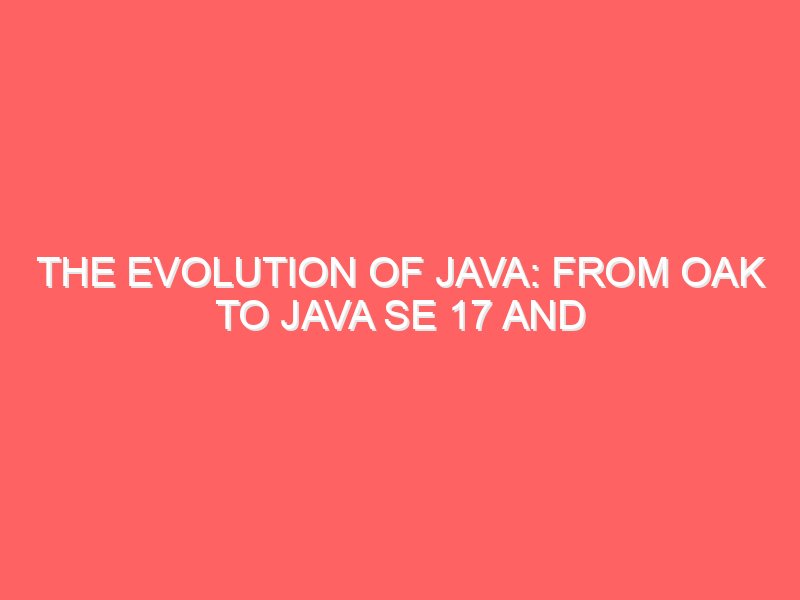 The Evolution of Java: From Oak to Java SE 17 and Beyond